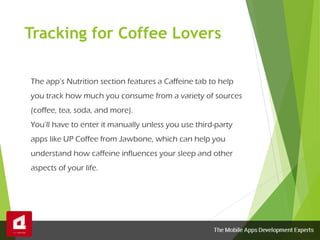 Tracking for Coffee Lovers
The app’s Nutrition section features a Caffeine tab to help
you track how much you consume from a variety of sources
(coffee, tea, soda, and more).
You’ll have to enter it manually unless you use third-party
apps like UP Coffee from Jawbone, which can help you
understand how caffeine influences your sleep and other
aspects of your life.
 