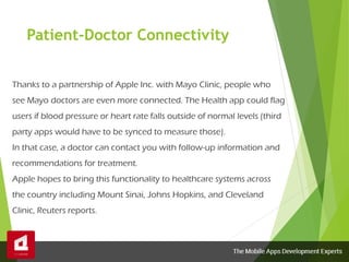 Patient-Doctor Connectivity
Thanks to a partnership of Apple Inc. with Mayo Clinic, people who
see Mayo doctors are even more connected. The Health app could flag
users if blood pressure or heart rate falls outside of normal levels (third
party apps would have to be synced to measure those).
In that case, a doctor can contact you with follow-up information and
recommendations for treatment.
Apple hopes to bring this functionality to healthcare systems across
the country including Mount Sinai, Johns Hopkins, and Cleveland
Clinic, Reuters reports.
 
