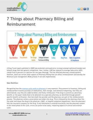 Call now 888-357-3226 (Toll Free)
info@medicalbillers.com
www.medicalbillersandcoders.com
Copyright ©-2016 MBC. All Rights Reserved1
7 Things about Pharmacy Billing and
Reimbursement
A Drug Trend report published in 2009 had predicted continued price increase among traditional branded and
biotech drugs that lack generic competition. Now, further, CMS has reduced its Average Sales price (ASP)
margin from 6 percent to 4 percent for non-pass-thorough. This has affected pharmacy reimbursement.
However, there are certain other aspects of Pharmacy Billing that can affect reimbursement and thereby the
Revenue Cycle management (RCM) process if not well implemented.
Data Workflow:
Recognizing how the revenue cycle works in pharmacy is very essential. Procurement to Inventory, billing and
reimbursement involves purchase of medications, their storage, and method of dispensing, how they are
administered, way they are coded & billed, and finally reimbursed. If the drug is covered as a pharmacy
benefit, or the payer needs that to be obtained via a specialty pharmacy as identified through patient-
specific benefit verification, then here both the provider and the pharmacy are part of the reimbursement
process. The physician writes a prescription and orders the drug. This is followed by the pharmacy that fills
the order and issues the drug to the physician, CMHC, or hospital outpatient department. Here the pharmacy
bills the insurance company for the drug. If any information is entered incorrectly into the pharmacy system
in the initial phase of the cycle, errors can prove to be costly, impacting aspects of clinical and revenue
cycle.
 