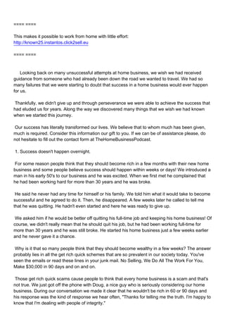 ==== ====

This makes it possible to work from home with little effort:
http://known25.instantos.click2sell.eu

==== ====



Looking back on many unsuccessful attempts at home business, we wish we had received
guidance from someone who had already been down the road we wanted to travel. We had so
many failures that we were starting to doubt that success in a home business would ever happen
for us.

Thankfully, we didn't give up and through perseverance we were able to achieve the success that
had eluded us for years. Along the way we discovered many things that we wish we had known
when we started this journey.

Our success has literally transformed our lives. We believe that to whom much has been given,
much is required. Consider this information our gift to you. If we can be of assistance please, do
not hesitate to fill out the contact form at TheHomeBusinessPodcast.

1. Success doesn't happen overnight.

For some reason people think that they should become rich in a few months with their new home
business and some people believe success should happen within weeks or days! We introduced a
man in his early 50's to our business and he was excited. When we first met he complained that
he had been working hard for more than 30 years and he was broke.

He said he never had any time for himself or his family. We told him what it would take to become
successful and he agreed to do it. Then, he disappeared. A few weeks later he called to tell me
that he was quitting. He hadn't even started and here he was ready to give up.

We asked him if he would be better off quitting his full-time job and keeping his home business! Of
course, we didn't really mean that he should quit his job, but he had been working full-time for
more than 30 years and he was still broke. He started his home business just a few weeks earlier
and he never gave it a chance.

Why is it that so many people think that they should become wealthy in a few weeks? The answer
probably lies in all the get rich quick schemes that are so prevalent in our society today. You've
seen the emails or read these lines in your junk mail. No Selling, We Do All The Work For You,
Make $30,000 in 90 days and on and on.

Those get rich quick scams cause people to think that every home business is a scam and that's
not true. We just got off the phone with Doug, a nice guy who is seriously considering our home
business. During our conversation we made it clear that he wouldn't be rich in 60 or 90 days and
his response was the kind of response we hear often, "Thanks for telling me the truth. I'm happy to
know that I'm dealing with people of integrity."
 