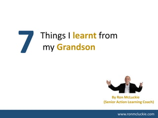 7 Things I learnt from
my Grandson
www.ronmcluckie.com
By Ron McLuckie
(Senior Action Learning Coach)
 