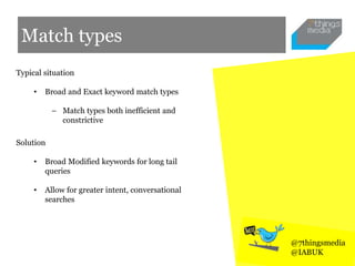 Match types
Typical situation
• Broad and Exact keyword match types
– Match types both inefficient and
constrictive
Solution
• Broad Modified keywords for long tail
queries
• Allow for greater intent, conversational
searches
@7thingsmedia
@IABUK
 