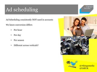 Ad scheduling
Ad Scheduling consistently NOT used in accounts
We know conversion differs
• Per hour
• Per day
• Per season
• Different across verticals?
@7thingsmedia
@IABUK
 