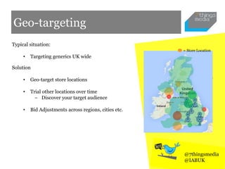 Geo-targeting
Typical situation:
• Targeting generics UK wide
Solution
• Geo-target store locations
• Trial other locations over time
− Discover your target audience
• Bid Adjustments across regions, cities etc.
@7thingsmedia
@IABUK
= Store Location
 