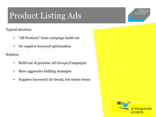 Product Listing Ads
Typical situation
• “All Products” basic campaign build out
• No negative keyword optimisation
Solution
• Build out of granular Ad Groups/Campaigns
• More aggressive bidding strategies
• Negative keyword’s for broad, low intent terms
@7thingsmedia
@IABUK
 