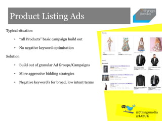 Product Listing Ads
Typical situation
• “All Products” basic campaign build out
• No negative keyword optimisation
Solution
• Build out of granular Ad Groups/Campaigns
• More aggressive bidding strategies
• Negative keyword’s for broad, low intent terms
@7thingsmedia
@IABUK
 