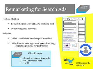 Remarketing for Search Ads
Typical situation
• Remarketing for Search (RLSA) not being used
• Or not being used correctly
• Generic menswear keywords
• 6% Conversion Rate
• 7:1 ROI
Client Example
Solution
• Gather IP addresses based on past behaviour
• Utilise lists for more aggressive generic strategy
– Higher ad positions for past visitors
Previous buyer
New?
Anti Wrinkle Cream
Abandoned basket
@7thingsmedia
@IABUK
 