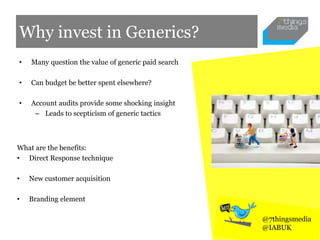 Why invest in Generics?
• Many question the value of generic paid search
• Can budget be better spent elsewhere?
• Account audits provide some shocking insight
– Leads to scepticism of generic tactics
@7thingsmedia
@IABUK
What are the benefits:
• Direct Response technique
• New customer acquisition
• Branding element
 