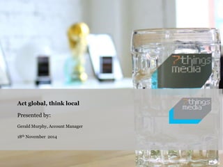 Act global, think local 
Presented by: 
Gerald Murphy, Account Manager 
18th November 2014 
 