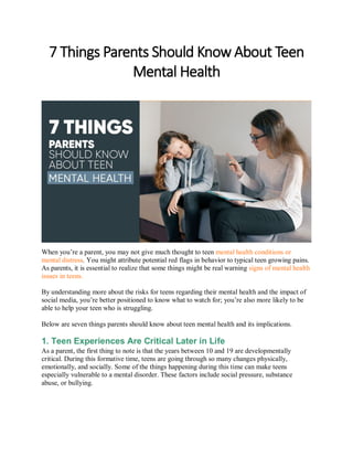 7 Things Parents Should Know About Teen
Mental Health
When you’re a parent, you may not give much thought to teen mental health conditions or
mental distress. You might attribute potential red flags in behavior to typical teen growing pains.
As parents, it is essential to realize that some things might be real warning signs of mental health
issues in teens.
By understanding more about the risks for teens regarding their mental health and the impact of
social media, you’re better positioned to know what to watch for; you’re also more likely to be
able to help your teen who is struggling.
Below are seven things parents should know about teen mental health and its implications.
1. Teen Experiences Are Critical Later in Life
As a parent, the first thing to note is that the years between 10 and 19 are developmentally
critical. During this formative time, teens are going through so many changes physically,
emotionally, and socially. Some of the things happening during this time can make teens
especially vulnerable to a mental disorder. These factors include social pressure, substance
abuse, or bullying.
 