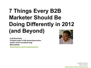 7 Things Every B2B
Marketer Should Be
Doing Differently in 2012
(and Beyond)
Craig Rosenberg
Thought Leader in b2b demand generation
Author of the Funnelholic blog
@funnelholic
www.linkedin.com/in/craigrosenberg




                                                            Craig Rosenberg
                                                               @funnelholic
                                          www.linkedin.com/in/craigrosenberg
 