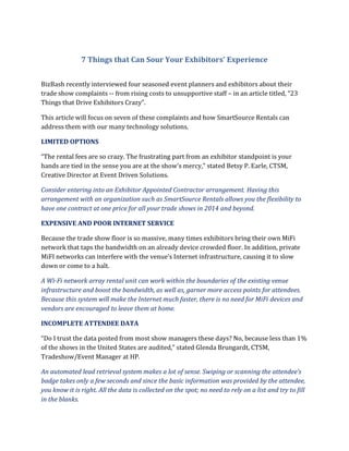 7 Things that Can Sour Your Exhibitors’ Experience
BizBash recently interviewed four seasoned event planners and exhibitors about their
trade show complaints -- from rising costs to unsupportive staff – in an article titled, “23
Things that Drive Exhibitors Crazy”.
This article will focus on seven of these complaints and how SmartSource Rentals can
address them with our many technology solutions.
LIMITED OPTIONS
“The rental fees are so crazy. The frustrating part from an exhibitor standpoint is your
hands are tied in the sense you are at the show’s mercy,” stated Betsy P. Earle, CTSM,
Creative Director at Event Driven Solutions.
Consider entering into an Exhibitor Appointed Contractor arrangement. Having this
arrangement with an organization such as SmartSource Rentals allows you the flexibility to
have one contract at one price for all your trade shows in 2014 and beyond.
EXPENSIVE AND POOR INTERNET SERVICE
Because the trade show floor is so massive, many times exhibitors bring their own MiFi
network that taps the bandwidth on an already device crowded floor. In addition, private
MiFI networks can interfere with the venue’s Internet infrastructure, causing it to slow
down or come to a halt.
A Wi-Fi network array rental unit can work within the boundaries of the existing venue
infrastructure and boost the bandwidth, as well as, garner more access points for attendees.
Because this system will make the Internet much faster, there is no need for MiFi devices and
vendors are encouraged to leave them at home.
INCOMPLETE ATTENDEE DATA
“Do I trust the data posted from most show managers these days? No, because less than 1%
of the shows in the United States are audited,” stated Glenda Brungardt, CTSM,
Tradeshow/Event Manager at HP.
An automated lead retrieval system makes a lot of sense. Swiping or scanning the attendee’s
badge takes only a few seconds and since the basic information was provided by the attendee,
you know it is right. All the data is collected on the spot; no need to rely on a list and try to fill
in the blanks.

 