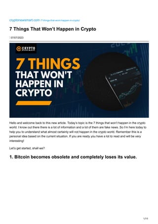 1/10
cryptonewsmart.com /7-things-that-wont-happen-in-crypto/
7 Things That Won’t Happen in Crypto
⋮ 07/07/2023
Hello and welcome back to this new article. Today’s topic is the 7 things that won’t happen in the crypto
world. I know out there there is a lot of information and a lot of them are fake news. So I’m here today to
help you to understand what almost certainly will not happen in the crypto world. Remember this is a
personal idea based on the current situation. If you are ready you have a lot to read and will be very
interesting!
Let’s get started, shall we?
1. Bitcoin becomes obsolete and completely loses its value.
 