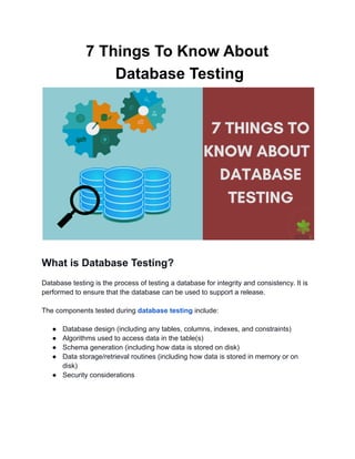 7 Things To Know About
Database Testing
What is Database Testing?
Database testing is the process of testing a database for integrity and consistency. It is
performed to ensure that the database can be used to support a release.
The components tested during database testing include:
● Database design (including any tables, columns, indexes, and constraints)
● Algorithms used to access data in the table(s)
● Schema generation (including how data is stored on disk)
● Data storage/retrieval routines (including how data is stored in memory or on
disk)
● Security considerations
 