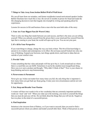 7 Things to Take Away from Jordan Belfort/Wolf of Wall Street
We can all learn from our mistakes, and former stockbroker turned motivational speaker Jordan
Belfort illustrates how much this is true. He served 22 months in prison for fraud and made the
life-changing decision to turn that tragedy into triumph by writing and speaking about his
experiences.
Lessons for success in life and business from a man who has seen both sides of the story:
1. Your Are Your Biggest Fan (Or Worst Critic)
There is only one thing that stands between you and success, and that is the story you are telling
yourself. When you unleash yourself from the prison that is your mind and free yourself from the
tape that is running in your head, the world will open up for you. You are not your past.
2. It’s All In Your Perspective
If you want things to change, change the way you look at them. This bit of Zen knowledge is
ancient in its wisdom and contemporary in its effect. Do not keep yourself locked into only one
way of thinking. Expand your horizons, turn things upside down, and listen to ideas that are
outside of your comfort zone.
3. Provide Value
Create something that has value and people will line up to buy it. Look around and see where
there is a need that you can fulfill. Sometimes it can be the smallest most insignificant thing.
Have you ever seen a product and thought, “Why didn‟t I think of that?” Now is your chance to
keep thinking and never stop brainstorming.
4. Perseverance is Paramount
Never give up. It does not matter how many times you fail, the only thing that is important is
how many times you get back up. Keep going. Create your own circumstances and do not wait
for opportunity.
5. Eat, Sleep and Breathe Your Passion
A winner will have two words in his or her vocabulary that are extremely important and those
words are „must‟ and „will.‟ When you wake up in the morning, you recite to yourself the things
that you must do and you will do. Do not think about the things that you will not do. Negatives
have no place in the mind of a successful person.
6. Find Inspiration
Imitation is the sincerest form of flattery, so if you want to succeed, then you need to find a
successful person whom you admire and model yourself after them. Think of that person as your

 