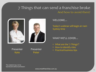 WELCOME…
Today’s webinar will begin at 11am
Sydney time

WHAT WE’LL COVER…

Presenter
Kate

Presenter
Peter

• What are the ‘7 Things’?
• How to identify risks
• Practical business tips

This material may not be
reproduced without permission

www.smartfranchise.com.au

1

 