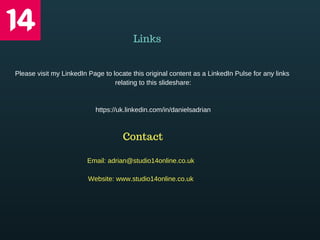 Links
Please visit my LinkedIn Page to locate this original content as a LinkedIn Pulse for any links 
relating to this slideshare:
https://uk.linkedin.com/in/danielsadrian
Contact
Email: adrian@studio14online.co.uk
Website: www.studio14online.co.uk
 