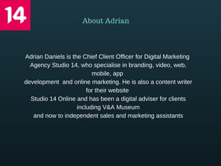 Adrian Daniels is the Chief Client Officer for Digital Marketing 
Agency Studio 14, who specialise in branding, video, web,
mobile, app 
development  and online marketing. He is also a content writer
for their website 
Studio 14 Online and has been a digital adviser for clients
including V&A Museum
and now to independent sales and marketing assistants
About Adrian
 