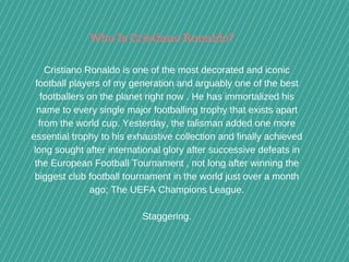 Who Is Cristiano Ronaldo?
Cristiano Ronaldo is one of the most decorated and iconic
football players of my generation and arguably one of the best
footballers on the planet right now . He has immortalized his
name to every single major footballing trophy that exists apart
from the world cup. Yesterday, the talisman added one more
essential trophy to his exhaustive collection and finally achieved
long sought after international glory after successive defeats in
the European Football Tournament , not long after winning the
biggest club football tournament in the world just over a month
ago; The UEFA Champions League.
Staggering.
 