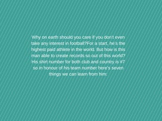 Why on earth should you care if you don’t even
take any interest in football?For a start, he’s the
highest paid athlete in the world. But how is this
man able to create records so out of this world?
His shirt number for both club and country is #7
so in honour of his team number here’s seven
things we can learn from him:
 