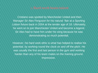  Cristiano was spotted by Manchester United and then
Manager Sir Alex Ferguson for his natural  flair at a Sporting
Lisbon fixture back in 2004 at the tender age of 18. Ultimately,
he went on to join Manchester United and become a legend.
Sir Alex had to have him under his wing because he was
demonstrating so much potential.
 However, his hard work ethic is what has helped to realise his
potential, by working round the clock on and off the pitch. He
was usually the first and last person in the gym and working
harder than any of his team mates on the training ground.
Impressive. 
1. Hard work beats talent
 