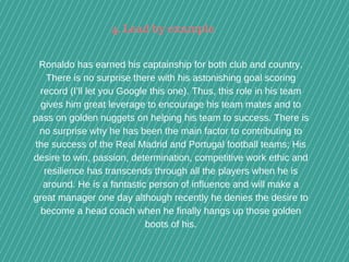  
Ronaldo has earned his captainship for both club and country.
There is no surprise there with his astonishing goal scoring
record (I’ll let you Google this one). Thus, this role in his team
gives him great leverage to encourage his team mates and to
pass on golden nuggets on helping his team to success. There is
no surprise why he has been the main factor to contributing to
the success of the Real Madrid and Portugal football teams; His
desire to win, passion, determination, competitive work ethic and
resilience has transcends through all the players when he is
around. He is a fantastic person of influence and will make a
great manager one day although recently he denies the desire to
become a head coach when he finally hangs up those golden
boots of his.
4. Lead by example
 