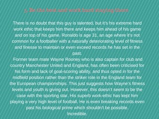 There is no doubt that this guy is talented, but it’s his extreme hard
work ethic that keeps him there and keeps him ahead of his game
and on top of his game. Ronaldo is age 31, an age where it’s not
common for a footballer with a naturally deteriorating level of fitness
and finesse to maintain or even exceed records he has set in the
past.
 Former team mate Wayne Rooney who is also captain for club and
country Manchester United and England, has often been criticised for
his form and lack of goal­scoring ability, and thus opted in for the
midfield position rather than the striker role in the England team for
the European championships. This just suggests how Wayne’s fitness
levels and youth is giving out. However, this doesn’t seem to be the
case with the sporting star. His superb work­ethic has kept him
playing a very high level of football. He is even breaking records even
past his biological prime which shouldn’t be possible.
Incredible.
5. Be the best and work hard staying there
 