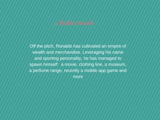 Off the pitch, Ronaldo has cultivated an empire of
wealth and merchandise. Leveraging his name
and sporting personality, he has managed to
spawn himself:  a movie, clothing line, a museum,
a perfume range, recently a mobile app game and
more
7. Build a brand
 