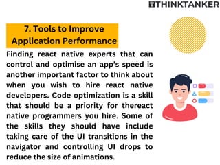 Finding react native experts that can
control and optimise an app’s speed is
another important factor to think about
when you wish to hire react native
developers. Code optimization is a skill
that should be a priority for thereact
native programmers you hire. Some of
the skills they should have include
taking care of the UI transitions in the
navigator and controlling UI drops to
reduce the size of animations.
7. Tools to Improve
Application Performance
 