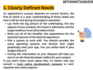 Lay forth the big picture of the undertaking. The key
aspects of your product, the issues it addresses, and the
target audience must all be determined.
Write out all of the benefits. Set expectations for the
essential features of the desired experience.
Pick a system to work with. You should consider the
many operating systems and devices that might
potentially host your app. You can utilise both if your
budget allows it.
Having this information at your disposal will help you
zero in on the ideal developer calibre for your project.
An application’s success depends on several factors, the
first of which is a clear understanding of those needs and
how it will be met during the project’s execution.
If you don’t know much about this, it’s better that you
consult a react native development company or well-
reputed react native experts.
1. Clearly Defined Needs
 