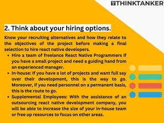 Hire a team of freelance React Native Programmers if
you have a small project and need a guiding hand from
an experienced manager.
In-house: If you have a lot of projects and want full say
over their development, this is the way to go.
Moreover, if you need personnel on a permanent basis,
this is the route to go.
Supplemental Employees: With the assistance of an
outsourcing react native development company, you
will be able to increase the size of your in-house team
or free up resources to focus on other areas.
Know your recruiting alternatives and how they relate to
the objectives of the project before making a final
selection to hire react native developers.
2. Think about your hiring options.
 