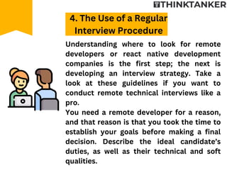 Understanding where to look for remote
developers or react native development
companies is the first step; the next is
developing an interview strategy. Take a
look at these guidelines if you want to
conduct remote technical interviews like a
pro.
You need a remote developer for a reason,
and that reason is that you took the time to
establish your goals before making a final
decision. Describe the ideal candidate’s
duties, as well as their technical and soft
qualities.
4. The Use of a Regular
Interview Procedure
 