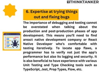 The importance of debugging and testing cannot
be overstated when talking about the
production and post-production phases of app
development. This means you’ll need to find
areact native development company or React
Native Developer who’s comfortable with
testing iteratively. To locate app flaws, a
programmer has to verify not just the app’s
performance but also its logging and security. It
is also beneficial to have experience with various
Unit Testing and Type Checking tools such as
TypeScript, Jest, Prop Types, Flow, etc.
6. Expertise at trying things
out and fixing bugs
 