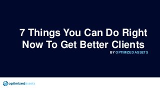 7 Things You Can Do Right
Now To Get Better Clients
BY OPTIMIZED ASSETS
 