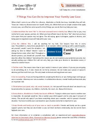 7 Things You Can Do to Improve Your Family Law Case 
When client’s come to our office for a divorce, dissolution or family law issue, inevitably they will ask: “How can I make my divorce easier on myself, family, etc. While there are no simple answers that apply in every case, our office has come up with a list of things you can do that may help your case. 
1. Understand that the term “fair” is the most overused term in family law. What is fair to you, may not be fair to your spouse, partner, etc. What you have offered may in fact be a “fair” deal, but you have to be open that your spouse may not agree. The old saying, agree to disagree, applies in divorce, and being open to negotiate issues will help settle your case. 
2. Put the children first. I will do anything for my kids. Our lawyers hear this in every case. The problem is, many times people don’t. As an example, before coming up with a parenting plan, ask yourself, would I want the schedule, I am asking my kids to follow? Would I want to change homes every other day? Throughout a divorce process, you should ask yourself; How does this affect the children? Sometimes this means you do not maximize your potential outcome, but actually putting your children first will not only help you make your divorce or dissolution easier, it makes for a better future. 
3. Tell the truth. This means more than in your words. It means in your actions. If you say you are going to do something, do it. It also means do not lie by omission. Do not make your spouse or spouse’s attorney pull the truth from you. This only leads to distrust and long drawn out cases. 
4. Go to counseling. If you are having problems accepting the divorce, or you feeling anger and rage, go see a counselor. Attorneys are not counselors. In collaborative divorce, mental health professionals play an important role. 
5. Think before you speak, text, call, email, facebook, etc. Ask yourself: How will what I am about to say be perceived by my spouse, my children, my family, the court, etc. Always think twice. 
6. Every divorce, dissolution or family law issue is different. Trying to relate your issue to another case is impossible. An example would be: My co worker pays child support and he only pays X amount of money. This would only apply if you knew everything about your coworker, and his spouse’s financial situation. You have to settle your case based on your situation and what is important to you. 
7. Keep friends and family out of your case as much as possible. Friends and family can be a great support system, but they can also hinder a case. Let them be there emotionally, but do not let them highjack your case. 
For more information or to schedule a consultation with an experienced and reputable divorce attorney in Cincinnati, Ohio, Clermont or Warren County please contact the Law Office of Andrew G. Ice via andrewicelaw.com or 513.651.4227. 