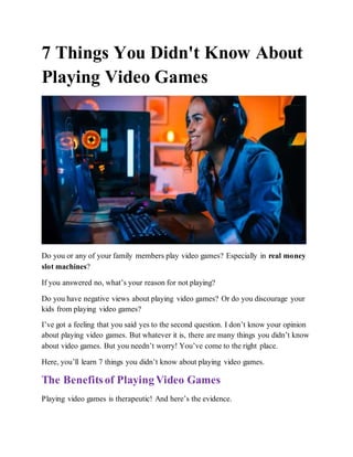 7 Things You Didn't Know About
Playing Video Games
Do you or any of your family members play video games? Especially in real money
slot machines?
If you answered no, what’s your reason for not playing?
Do you have negative views about playing video games? Or do you discourage your
kids from playing video games?
I’ve got a feeling that you said yes to the second question. I don’t know your opinion
about playing video games. But whatever it is, there are many things you didn’t know
about video games. But you needn’t worry! You’ve come to the right place.
Here, you’ll learn 7 things you didn’t know about playing video games.
The Benefitsof Playing Video Games
Playing video games is therapeutic! And here’s the evidence.
 