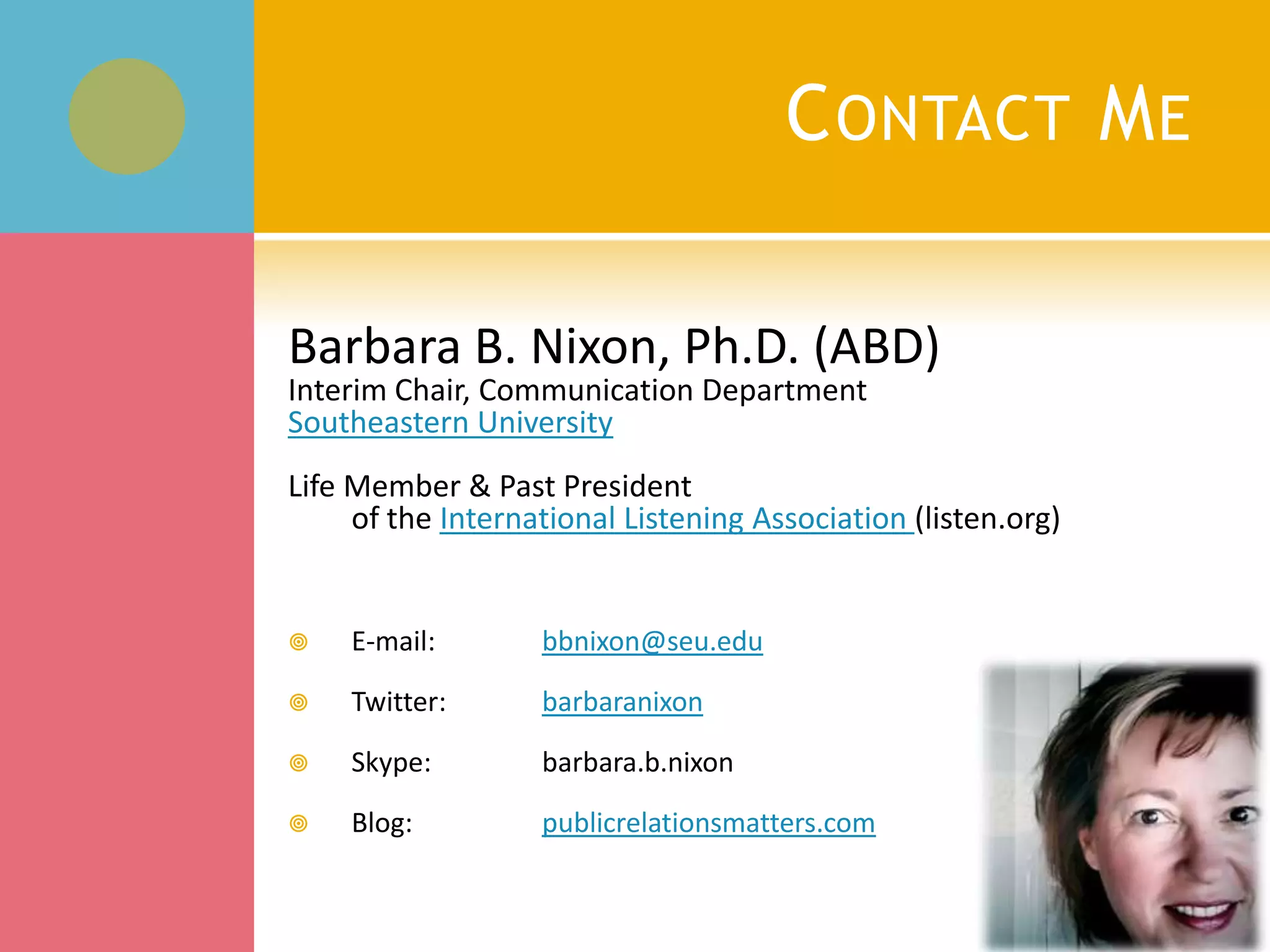Contact MeBarbara B. Nixon, Ph.D. (ABD)Interim Chair, Communication DepartmentSoutheastern UniversityLife Member & Past President                                                                                     of the International Listening Association (listen.org)E-mail: bbnixon@seu.eduTwitter: 	barbaranixonSkype: 	barbara.b.nixonBlog:  	publicrelationsmatters.com