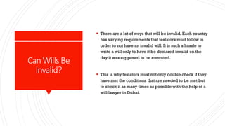 CanWillsBe
Invalid?
 There are a lot of ways that will be invalid. Each country
has varying requirements that testators must follow in
order to not have an invalid will. It is such a hassle to
write a will only to have it be declared invalid on the
day it was supposed to be executed.
 This is why testators must not only double check if they
have met the conditions that are needed to be met but
to check it as many times as possible with the help of a
will lawyer in Dubai.
 