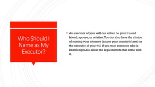 Who ShouldI
NameasMy
Executor?
 An executor of your will can either be your trusted
friend, spouse, or relative.You can also have the choice
of naming your attorney (as per your country’s laws) as
the executor of your will if you want someone who is
knowledgeable about the legal matters that come with
it.
 