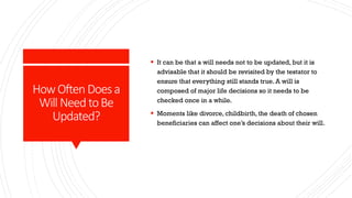 HowOftenDoesa
Will NeedtoBe
Updated?
 It can be that a will needs not to be updated, but it is
advisable that it should be revisited by the testator to
ensure that everything still stands true. A will is
composed of major life decisions so it needs to be
checked once in a while.
 Moments like divorce, childbirth, the death of chosen
beneficiaries can affect one’s decisions about their will.
 