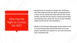 Who Hasthe
Rightto Contest
My Will?
 Beneficiaries are usually the people who challenge a
will.They might feel that the assets or possessions left
to them are not exactly what they assumed they would
receive, and they feel the need to contest because they
are expecting more. Some who do not receive anything
might contest that the will is fraudulent.
 There is a lot of reason why people would contest a will.
It can be because they feel that you were not in your
proper mind when you signed it or you were coerced to
sign a fraudulent will.
 