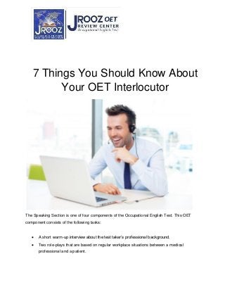 7 Things You Should Know About
Your OET Interlocutor
The Speaking Section is one of four components of the Occupational English Test. This OET
component consists of the following tasks:
 A short warm-up interview about the test taker’s professional background.
 Two role-plays that are based on regular workplace situations between a medical
professional and a patient.
 