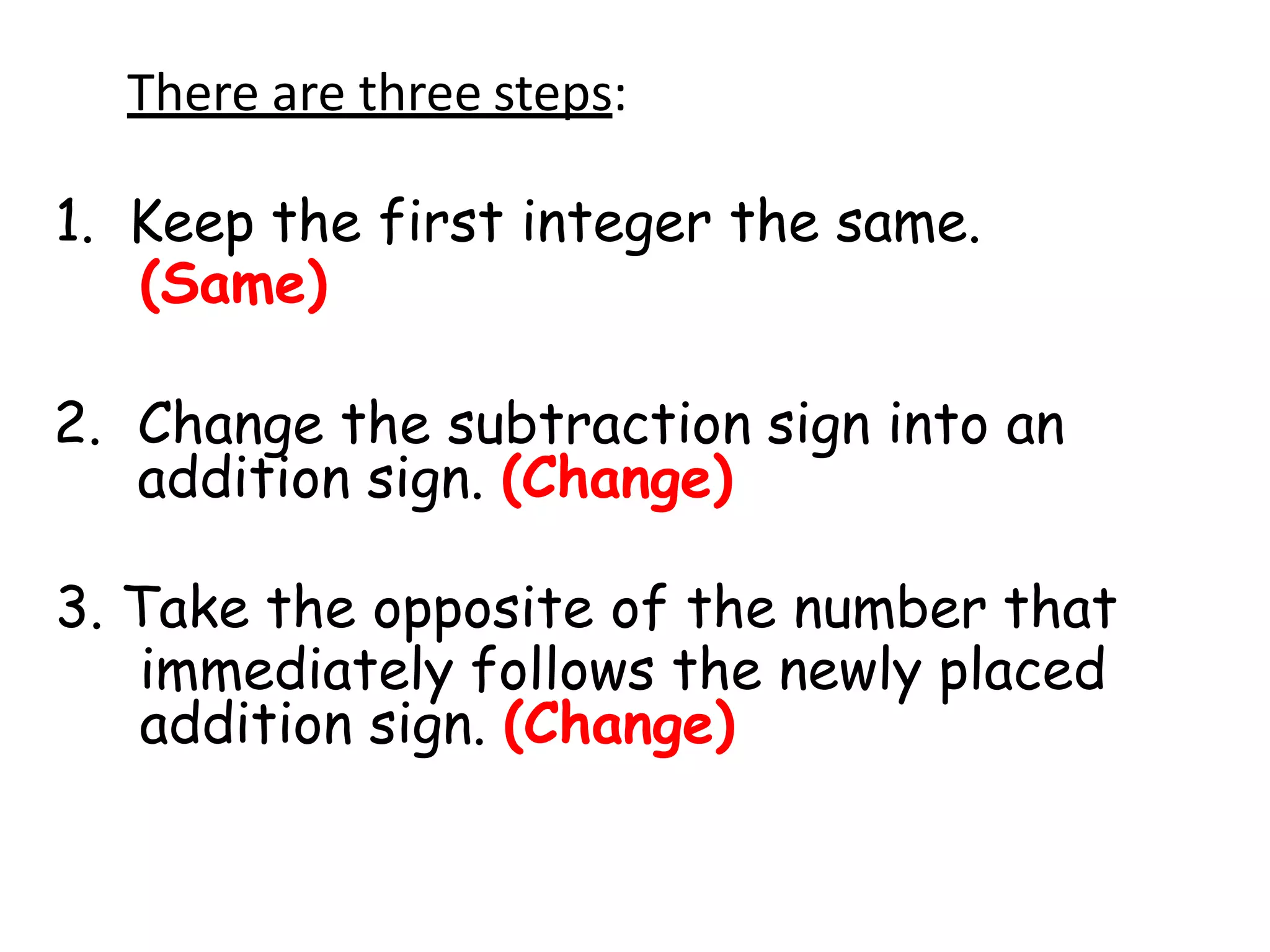 There are three steps:
1. Keep the first integer the same.
(Same)
2. Change the subtraction sign into an
addition sign. (Change)
3. Take the opposite of the number that
immediately follows the newly placed
addition sign. (Change)
 