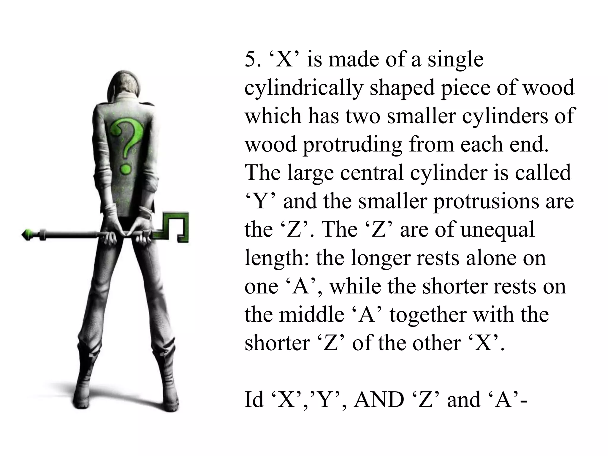 5. ‘X’ is made of a single
cylindrically shaped piece of wood
which has two smaller cylinders of
wood protruding from each end.
The large central cylinder is called
‘Y’ and the smaller protrusions are
the ‘Z’. The ‘Z’ are of unequal
length: the longer rests alone on
one ‘A’, while the shorter rests on
the middle ‘A’ together with the
shorter ‘Z’ of the other ‘X’.
Id ‘X’,’Y’, AND ‘Z’ and ‘A’-
 