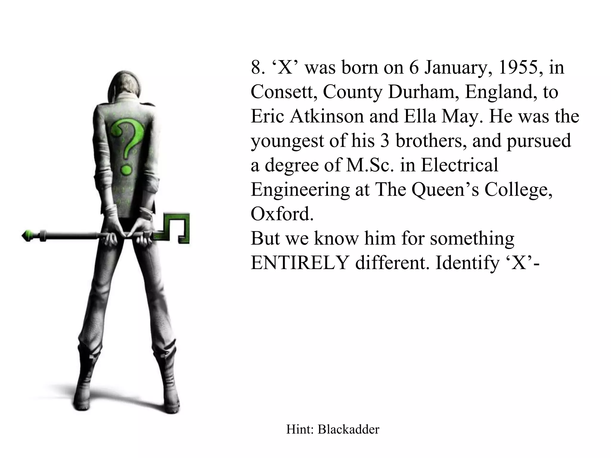 8. ‘X’ was born on 6 January, 1955, in
Consett, County Durham, England, to
Eric Atkinson and Ella May. He was the
youngest of his 3 brothers, and pursued
a degree of M.Sc. in Electrical
Engineering at The Queen’s College,
Oxford.
But we know him for something
ENTIRELY different. Identify ‘X’-
Hint: Blackadder
 