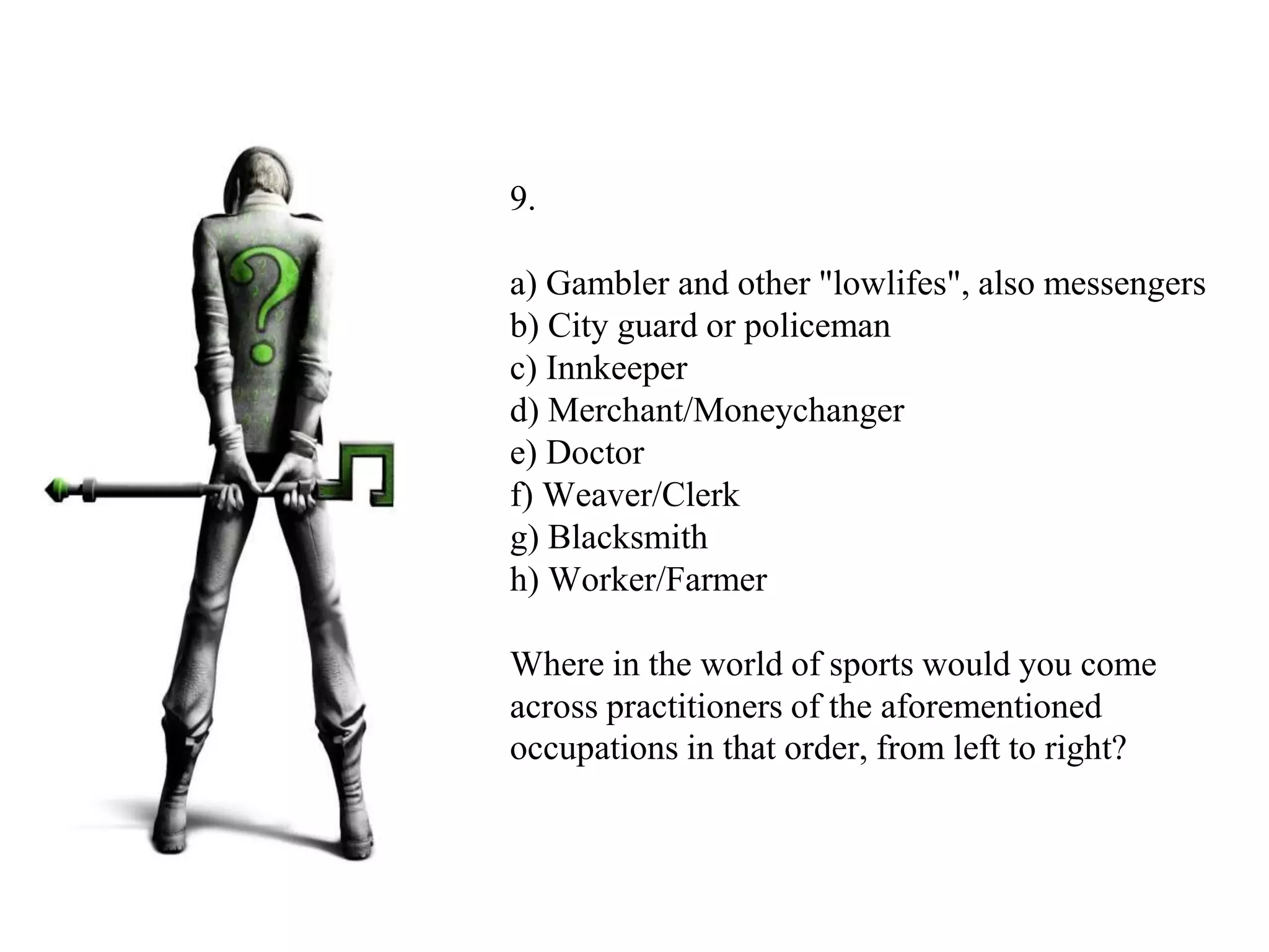 9.
a) Gambler and other "lowlifes", also messengers
b) City guard or policeman
c) Innkeeper
d) Merchant/Moneychanger
e) Doctor
f) Weaver/Clerk
g) Blacksmith
h) Worker/Farmer
Where in the world of sports would you come
across practitioners of the aforementioned
occupations in that order, from left to right?
 