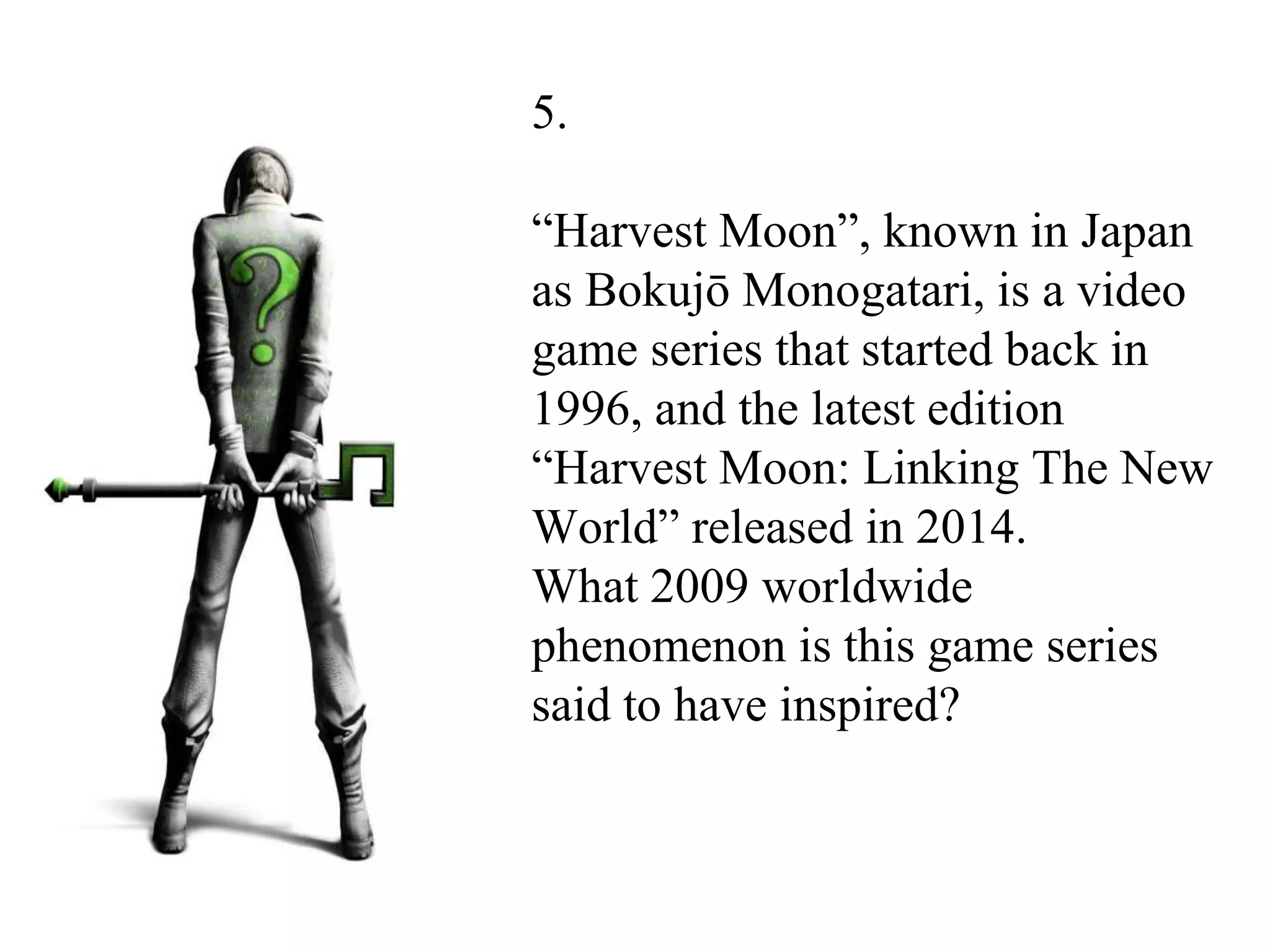 5.
“Harvest Moon”, known in Japan
as Bokujō Monogatari, is a video
game series that started back in
1996, and the latest edition
“Harvest Moon: Linking The New
World” released in 2014.
What 2009 worldwide
phenomenon is this game series
said to have inspired?
 