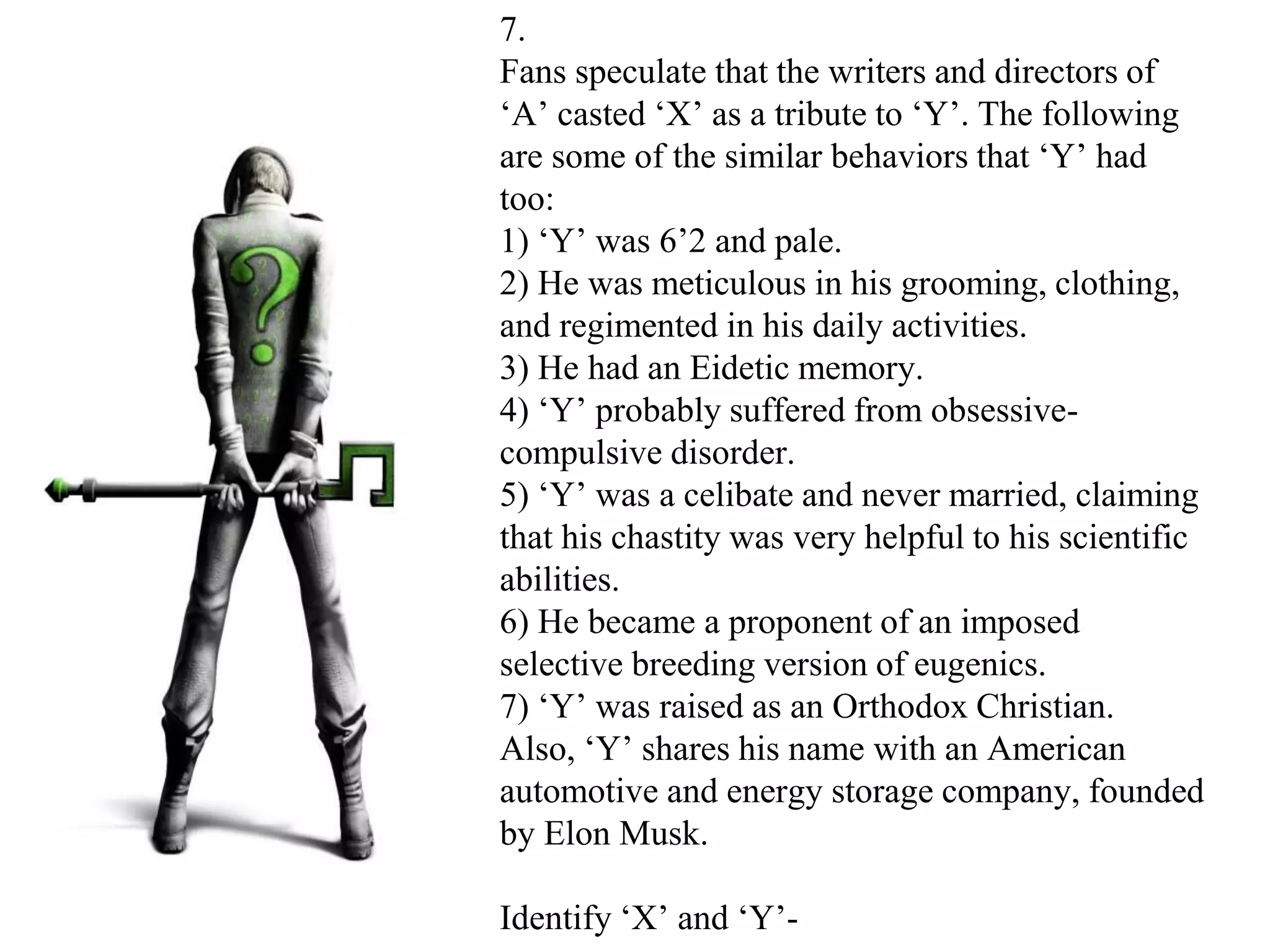 7.
Fans speculate that the writers and directors of
‘A’ casted ‘X’ as a tribute to ‘Y’. The following
are some of the similar behaviors that ‘Y’ had
too:
1) ‘Y’ was 6’2 and pale.
2) He was meticulous in his grooming, clothing,
and regimented in his daily activities.
3) He had an Eidetic memory.
4) ‘Y’ probably suffered from obsessive-
compulsive disorder.
5) ‘Y’ was a celibate and never married, claiming
that his chastity was very helpful to his scientific
abilities.
6) He became a proponent of an imposed
selective breeding version of eugenics.
7) ‘Y’ was raised as an Orthodox Christian.
Also, ‘Y’ shares his name with an American
automotive and energy storage company, founded
by Elon Musk.
Identify ‘X’ and ‘Y’-
 