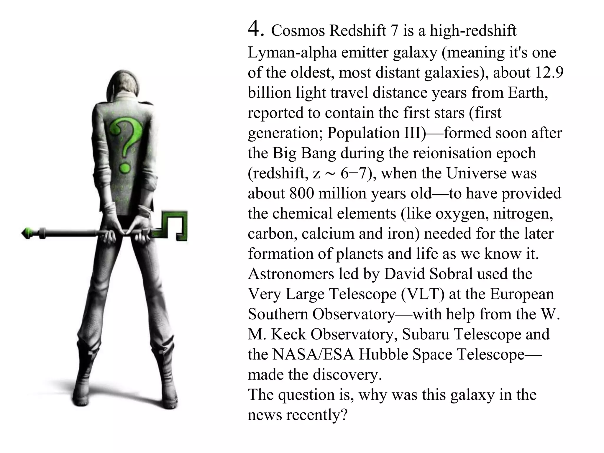 4. Cosmos Redshift 7 is a high-redshift
Lyman-alpha emitter galaxy (meaning it's one
of the oldest, most distant galaxies), about 12.9
billion light travel distance years from Earth,
reported to contain the first stars (first
generation; Population III)—formed soon after
the Big Bang during the reionisation epoch
(redshift, z ∼ 6−7), when the Universe was
about 800 million years old—to have provided
the chemical elements (like oxygen, nitrogen,
carbon, calcium and iron) needed for the later
formation of planets and life as we know it.
Astronomers led by David Sobral used the
Very Large Telescope (VLT) at the European
Southern Observatory—with help from the W.
M. Keck Observatory, Subaru Telescope and
the NASA/ESA Hubble Space Telescope—
made the discovery.
The question is, why was this galaxy in the
news recently?
 