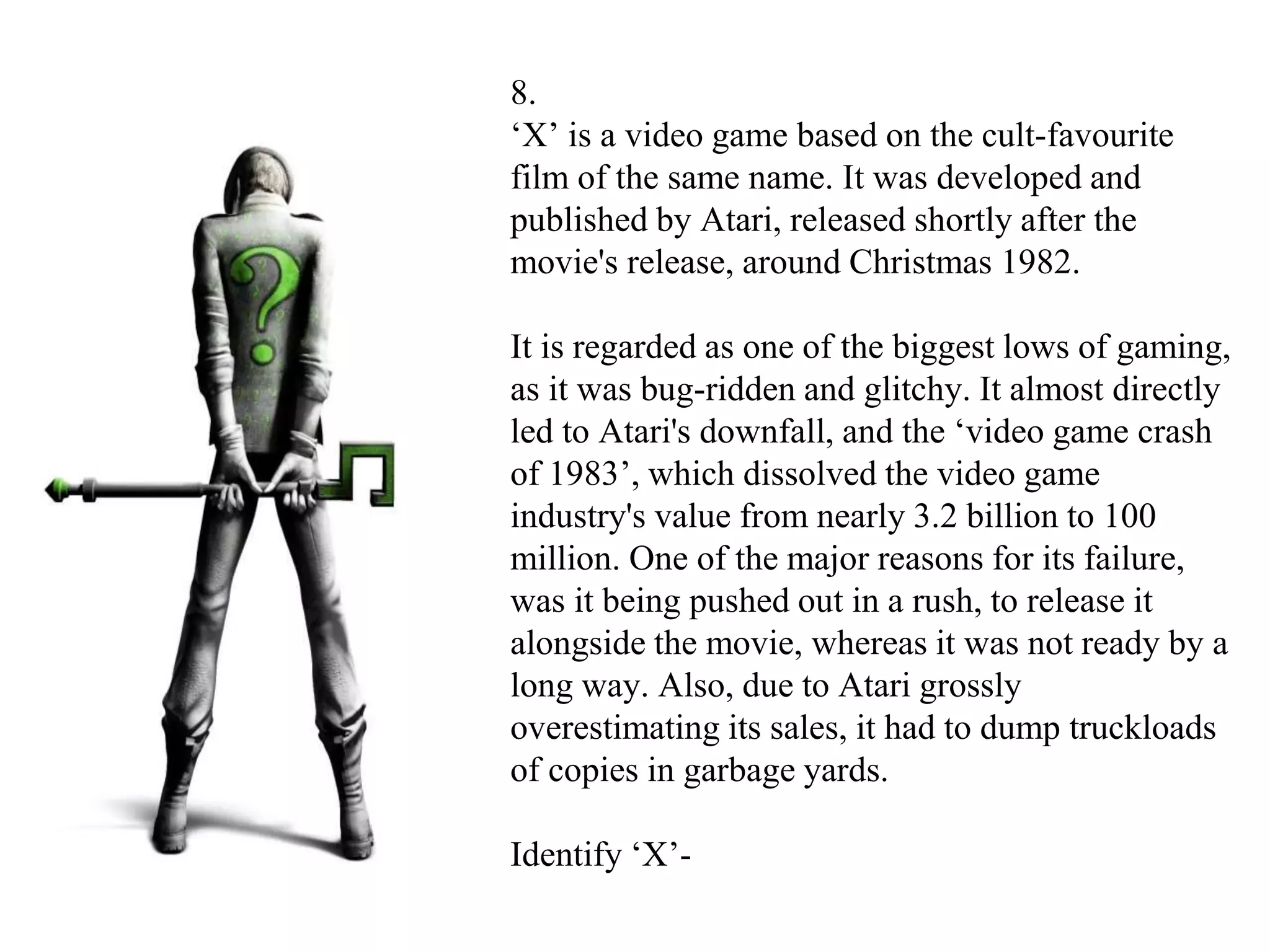 8.
‘X’ is a video game based on the cult-favourite
film of the same name. It was developed and
published by Atari, released shortly after the
movie's release, around Christmas 1982.
It is regarded as one of the biggest lows of gaming,
as it was bug-ridden and glitchy. It almost directly
led to Atari's downfall, and the ‘video game crash
of 1983’, which dissolved the video game
industry's value from nearly 3.2 billion to 100
million. One of the major reasons for its failure,
was it being pushed out in a rush, to release it
alongside the movie, whereas it was not ready by a
long way. Also, due to Atari grossly
overestimating its sales, it had to dump truckloads
of copies in garbage yards.
Identify ‘X’-
 